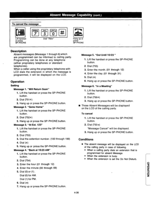 Page 179To cancel the message 
Lift handset 
or press 
SP-PHONE Dial “750#” Hang up or 
press 
SP-PHONE 
Description 
Absent messages (Message 1 through 6) which 
are programmed can be informed to calling party. 
Programming can be done at any telephone 
(either proprietary telephones or standard 
telephones). 
When a caller using the proprietary telephone with 
LCD dials the extension in which the message is 
programmed, it will be displayed on the LCD. 
Operation 
Setting 
Message 1. “Will Return Soon” 
1....