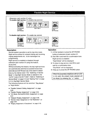 Page 181(Extension jack number 01 only) 
To enable night service: (lo disable day service) 
Dial “782 8” I Hang 
press 
SP-PHONE 
To disable night service: (To enable day service) 
Lift handset 
or press 
SP-PHONE 
;I a 
Dial “781 G” 
Hang up or 
press 
SP-PHONE 
Description 
Normal system operation is set for day time mode. 
Night service allows for outward dialing and incoming 
ringing assignments etc. to be rearranged via 
programming. 
Operation 
Lift the handset or press the SP-PHONE 
button of extension of...