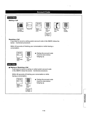 Page 183Making a Call 
Press 
FWD/ DND 
(F3) account 
CO. dial 
code phone 
tone 
number 
Account 
[ 
1 code is 
4 digits. 
Receiving a Call 
If you want to record a calling party’s account code in the SMDR, follow the 
below - mentioned procedure. 
Within 30 seconds of finishing your conversation or while having a 
conversation, 
l Dialing the account code 
must be done before 
hanging up. 
Press Dial 
FWD/DND 
account 
(F3) .~ code 
n Making or Receiving a Call 
If you want to record a calling or called...