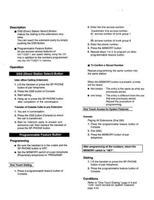 Page 188Description 
n 
n 
. DSS (Direct Station Select) Button: 
makes the dialing to the extensions very 
easy. 
You can reach the extension party by simply 
pushing the DSS Button. 
Programmable Feature Button: 
let you access various features of 
KX-T123211 and speed dialing using the CO 
line in addition to the numbers programmed 
into the KX-T123211’s memory. 2. Enter the line access number. 
Operation 
Inter office Calling (Intercom) 
1. 
Lift the handset or press the SP-PHONE 
button of pair telephone....