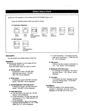 Page 190- 
l Be sure the handset is in the cradle and the SP-PHONE button is off. 
Press the following button which you want to confirm 
0 Proprietary Telephone 
Press Press Press Press 
Press 
Press CO Press DSS 
REDIAL SAVE PROGRAMMABLE 
FWDlDND 
MESSAGE 
FEATURE 
0 
DSS Console 
I I I I 
Press DSS Press 
PROGRAMMABLE 
FEATURE 
Description 
You can confirm your station status on the LCD. 
Operation 
0 
Be sure the handset is in the cradle and the 
SP-PHONE button is off. 
Press the button which you want to...