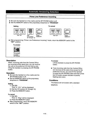 Page 198Prime Line Preference-Incoming 
l Be sure the handset is in the cradle and the SP-PHONE button is off. 
l Set the MEMORY switch of the proprietary telephone to “PROGRAM”. 
Setting To cancel 
Press 
Dial “22” 
CO number MEMORY Press 
(01 through 12) MEMORY 
l After programming “Prime Line Preference-Incoming” mode, return the MEMORY switch to the 
“SET” position. 
To answer 
Lift handset 
or press 
SP-PHONE 
Description To answer 
Lift the handset or press the SP-PHONE 
button.  When incoming calls from...