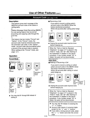 Page 220Use of Other Features (cont.) 
Description 
This feature gives each message of the 
SMDR an account code of the called or 
calling party. 
Station Message Detail Recording (SMDR 
is cost saving feature that records all 
[ incoming and outgoing calls through the 
CO line. 
1 
1 . 
This feature has two modes “Forced” and 
“Option”. In the “Forced” mode, the 
account code must be entered every time 
the extension user dials. In the “Option” 
mode, account code may be entered when 
a record of the account...