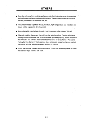 Page 239OTHERS 
l Keep the unit away from heating appliances and electrical noise generating devices 
such as fluorescent lamps, motors and television. These noise sources can interfere 
with the performance of the EASA-PHONE. 
l This unit should be kept free of dust, moisture, high temperature and vibration, and 
should not be exposed to direct sunlight. / 
l Never attempt to insert wires, pins, etc . into the vents or other holes of this unit 
l If there is trouble, disconnect the unit from the telephone line....