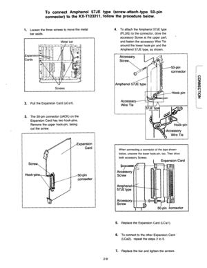 Page 35To connect Amphenol 57JE type (screw-attach-type 50-pin 
connector) to the KX-T123211, follow the procedure below. 
1. Loosen the three screws to move the metal 
bar aside. 
I Metal bar 
317 
Screws 
2. Pull the Expansion Card (LC#l) 
3. The 50-pin connector (JACK) on the 
Expansion Card has two hook-pins. 
Remove the upper hook-pin, taking 
out the screw. 
/Expansion 
Card 
,50-pin 
connector 4. 
To attach the Amphenol 57JE type 
(PLUG) to the connector, drive the 
accessory Screw at the upper part, 
....