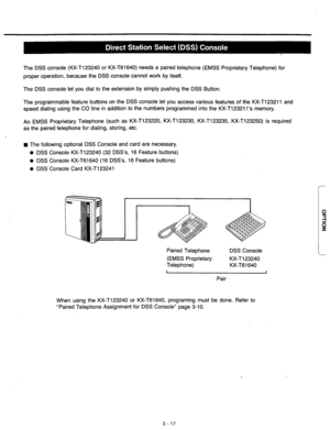 Page 43The DSS console (KX-T123240 or KX-T61640) needs a paired telephone (EMSS Proprietary Telephone) for 
proper operation, because the DSS console cannot work by itself. 
The DSS console let you dial to the extension by simply pushing the DSS Button. 
The programmable feature buttons on the DSS console let you access various features of the KX-T123211 and 
speed dialing using the CO line in addition to the numbers programmed into the KX-T12321 l’s memory. 
An EMSS Proprietary Telephone (such as KX-T123220,...