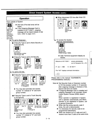 Page 45Operation 
From outside of System 
0 
Make a call 
to the line 
which is 
beforehand 
p-yyFAed 
Line on the 
. KX-’ 
Dial tone (First dial tone) will be 
heard. 
If the Outgoing Message Card is 
installed to KX-T123211, outgoing 
message will be heard instead of dial 
tone. (refer to page 2-21) 
3211. 
. To call to Extension 
n If Security Type is set to None Security or 
Trunk Security. 
Dial extension number 
(100 through 199) 
n If Security Type is set to All Security. 
@J.. 
. 
. 
I 
. . . . . ....