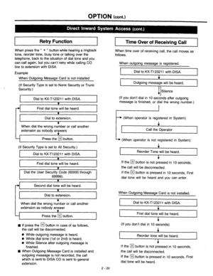 Page 46OPTION (cont.) 
Retry Function 
Time Over of Receiving Call 
When press the “ * ” button while hearing a ringback 
tone, reorder tone, busy tone or talking over the 
telephone, back to the situation of dial tone and you 
can call again, but you can’t retry while calling CO 
line to extension with DISA. When time over of receiving call, the call moves as 
follows. 
When outgoing message is registered. 
Example 
I Dial to KX-T123211 with DISA. 
I 
When Outgoing Message Card is not installed 
(If Security...