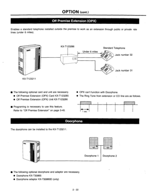 Page 48OPTION (cont.) 
Enables a standard telephone installed outside the premise to work as an extension through public or private rate 
lines (under 6 miles). 
KX-T123286 
I Standard Telephone 
Jack number 32 
Jack number 31 
KX-Tl23211 
n The following optional card and unit are necessary. 
l Off Premise Extension (OPX) Card KX-T123285 
l Off Premise Extension (OPX) Unit KX-T123286 0 OPX can’t function with Doorphone. 
l The Ring Tone from extension or CO line are as follows. 
n Programing is necessary to...