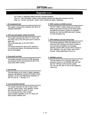 Page 50OPTION (cont.) 
KX-T12321 l’s diagnostic feature has two command systems. 
One is a “Test commands” system which actually executes the diagnostic process, and the 
other is a “Control commands” system which controls the state of diagnosis. 
1. All components test 6. DISA module and OGM card test 
The system consecutively executes test items as 
following description. 
2. 
CPU card and system control circuit test 
The KX-T123211 system allovys you to test the 
DISA-A card which controls all the DISA...