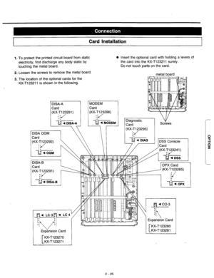 Page 51Card Installation 
1. To protect the printed circuit board from static 0 Insert the optional card with holding a levers of 
electricity, first discharge any body static by the card into the KX-T123211 surely. 
touching the metal board. Do not touch parts on the card. 
2. Loosen the screws to remove the metal board. 
3. The location of the optional cards for the 
KX-Tl23211 is shown in the following. 
(KX-T123292) 
$1 
l!h _ --__ I \ 
\ I I 
// / (KX-T123241)  metal board 
v 
Screws - 
0 
3 
P 
2 - 25  