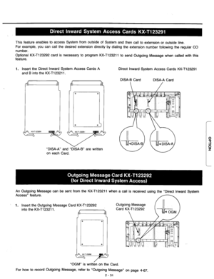 Page 57This feature enables to access System from outside of System and then call to extension or outside line. 
For example, you can call the desired extension directly by dialing the extension number following the regular CO 
number. 
Optional KX-T123292 card is necessary to program KX-T123211 to send Outgoing Message when called with this 
feature. 
1. Insert the Direct Inward System Access Cards A 
and B into the KX-T123211. 
“DISA-A” and “DISA-B” are written 
on each Card. Direct Inward System Access Cards...