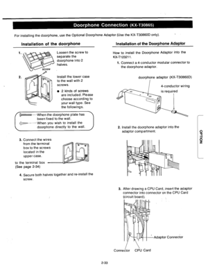 Page 59For installing the doorphone, use the Optional Doorphone Adaptor (Use the KX-T30860D only). 
Installation of the doorphone Installqtion of the Doorphone Adaptor 
Loosen the screw to 
separate the 
doorphone into 2 
halves. How to install the Doorphone Adaptor into the 
KX-Tl23211. 
1. Connect a 4-conductor modular connector to 
the doorphone adaptor. 
Install the lower case 
to the wall with 2 
screws. 
l 2 kinds of screws 
are included. Please 
choose according to 
your wall type. See 
the followings....