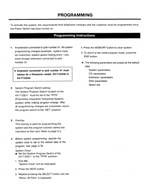 Page 61PROGRAMMING 
To activate this system, the requirements from telephone company and the customer must be programmed once 
the Power Switch has been turned on. 
1. At extension connected to jack number 01: All system 
programming changes’(example : system clear, 
toll restriction, system speed dialing entry-..) are 
done through extension connected to jack 
. 
number 01. 
0 Extension connected to jack number 01 must 
2. System Program Switch setting: 
The System Program Switch located on the 
KX-T123211...