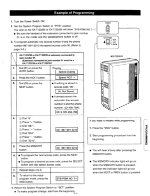 Page 631. Turn the Power Switch ON. 
2. Set the System Program Switch to “PITS” position. 
The LCD on the KX-T123230 or KX-T123235 will show “SYS-PGM NO ?&‘I. 
l Be sure the handset of the extension connected to jack number 
01 is in the cradle and the speakerphone button is off. 
3. To program automatic line access number 9 and the phone 
number 987-654-3210 into speed access code 00. (Refer to 
page 3-5.) 
KX-T123230 or KX-T123235 at extension connected to 
jack number 01. 
(Extension connected to jack number...