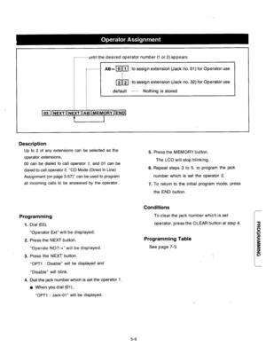 Page 69-..........until the desired operator number (1 or 2) appears 
b 
.-.......... 
AB= mr[ : to assign extension (Jack no. 01) for Operator use 
m’k[ : to assign extension (Jack no. 32) for Operator use 
default ...... Nothing is stored 
Description 
Up to 2 of any extensions can be selected as the 
operator extensions. 
00 can be dialed to call operator 1, and 01 can be 
dialed to call operator 2. “CO Mode (Direct In Line) 
Assignment (on page 3-57)” can be used to program 
all incoming calls to be...