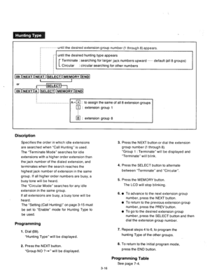 Page 76i................until the desired extension group number (1 through 8) appears. 
;” until the desired hunting type appears 
; 
; [ Terminate : searching for larger jack numbers upward ..... default-(all 8 groups) 
Circular : circular searching for other numbers 
A=m : to assign the same of all 8 extension groups 
~.,.............................~ 
Discription 
Specifies the order in which idle extensions 
are searched when “Call Hunting” is used. 
The “Terminate Mode” searches for idle 
extensions with...