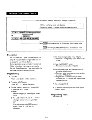 Page 84~~~~~~~~~~~~~~~~~~~~“~‘~~~~~~~ until the desired memory number (01 through 20) appears 
I 
I :........................... 
I 
CDE = exchange code with 3 digits 
Nothing is stored,..... 
default (all 20 memory numbers) 
I I . . . . . . . . . . . . . . . . . . . . . . . . . . . . . . . . . . . . . . . 
I 
AB=mrl: memory number 01 for storage of exchange code 
I ml 2 0 : memory number 20 for storage of exchange code 
I 
Description 
For Service Class 7 (See “Toll Restriction” on 
page 3-17), up to 20...