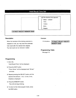Page 86_.....,........................................ 
until the desired time appears 
: 30sec--default 
1 min. 
1.5min.’ 
: 
2min. 
Disable 
Description 
When the handset of the holding extension is 
replaced on call, you may have the automatic 
hold recall after the desired time elapses. 
The hold recall can be removed or added. Example: 
1.5 minutes= [18Im ~ ml 
@GGzlFq 
Programming Table 
See page 7-6. 
Programming 
1. Dial (18). 
“Hold Recall Time” will be displayed. 
2. Press the NEXT button. 
“Time: 30...