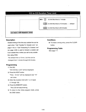 Page 90_............................................_ AB= a_ 
: to limit the time to 1 minute 
! 
OD 1 0 : 
to limit the time to 10 minutes . . . . . . default 
Description 
Enable limiting of the time any outside line can be 
used when “Call Transfer-To Outside Line” (on 
page 4-19) or “Call Forwarding-To Outside Line” 
(on page 4-29) is used to forward a outside call 
to an outside line or when you call to any outside 
line using DISA. 
Conditions 
l To erase a wrong entry, press the CLEAR 
button....