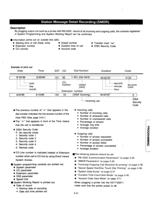 Page 91Description 
By plugging output unit such as a printer with RS-232C, record of all incoming and outgoing calls, the contents registered 
in System Programming and System Working Report can be confirmed. 
n Information prints out on outside line calls. 
l Starting time of call (Date, time) 0 Dialed number 
l Extension number 0 Duration time of call 
l CO number 0 Account code 0 Transfer mark “x” 
l DISA Security Code 
. 
Example of print out 
Date Time 
EXT. CO Dial Number 
Duration Code 
I 81201 a8...