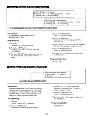 Page 96. . . . . . . . . . . . . . . . . . . . . . . . . . . . . 
until the desired mode appears 
[ Outgoing : On __ to print outgoing calls __ default 
Outgoing : Off __ to stop printing 
, . . . . 
until the desired mode appears 
[ Incoming : On __ to print incoming calls __ default 
Incoming : Off __ to stop printing 
00ti00~0~ 25 NEXT SELECT MEMORY NEXT SELECT MEMORY END 
Description 4. 
It is possible to print outgoing calls or 
. 
incoming calls or both. 
5. 
Programming 
1. 
2. 
3. Dial (25). 
“Duration...