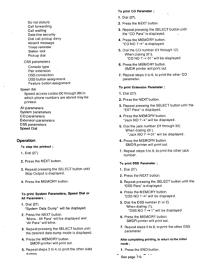 Page 99Do not disturb 
Call forwarding 
Call waiting 
Data line security 
Dial call pickup deny 
Absent message 
Timed reminder 
Station lock 
Pickup dial 
DSS parameters 
Console type 
Pair extension 
DSS connection 
DSS button assignment 
Feature button assignment 
Speed dial 
Speed access codes (00 through 99) in 
which phone numbers are stored may be 
printed. 
All parameters 
System parameters 
CO parameters 
Extension parameters 
DSS parameters 
Speed Dial 
Operation 
To stop the printout ; 
1. Dial (27)....