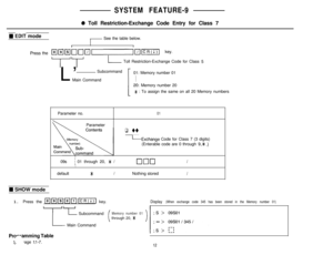 Page 39SYSTEM FEATURE-9
0 Toll Restriction-Exchange Code Entry for Class 7
W EDIT mode
See the table below.
-l--I LToll Restriction-Exchange Code for Class 
5L’Subcommand
01: Memory number 01
Main Command
Memory number 20
* : To assign the same on all 20 Memory numbers
Parameter no.
01Parameter
q uu
LExchange Code for Class 7 (3 digits)
(Enterable code are 0 through 
9,* .)
I09s
i 01 through 20, * /clclclIIdefault
*INothing storedI
W SHOW mode
1. Press the 
/~~~~~~ key.Display (When exchange code 345 has been...