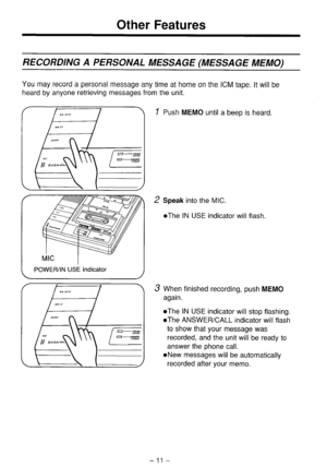 Page 12Other Features 
RECORDING A PERSONAL MESSAGE (MESSAGE MEMO) 
You may record a personal message any time at home on the ICM tape. It will be 
heard by anyone retrieving messages from the unit. 
POWER/IN USE Indicator 
/ 
1 Push MEMO until a beep is heard. 
2 Speak into the MIC. 
l The IN USE indicator will flash. 
3 When finished recording, push MEMO 
again. 
l The IN USE indicator will stop flashing. 
l The ANSWER/CALL indicator will flash 
to show that your message was 
recorded, and the unit will be...