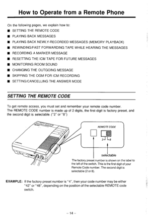 Page 15How to Operate from a Remote Phone 
On the following pages, we explain how to: 
n SETTING THE REMOTE CODE 
w PLAYING BACK MESSAGES 
n PLAYING BACK NEWLY-RECORDED MESSAGES (MEMORY PLAYBACK) 
H REWINDING/FAST FORWARDING TAPE WHILE HEARING THE MESSAGES 
n RECORDING A MARKER MESSAGE 
n RESETTING THE ICM TAPE FOR FUTURE MESSAGES 
n MONITORING ROOM SOUND 
n CHANGING THE OUTGOING MESSAGE 
n SKIPPING THE OGM FOR ICM RECORDING 
n SETTING/CANCELLING THE ANSWER MODE 
SETTING THE REMOTE CODE 
To get remote access,...