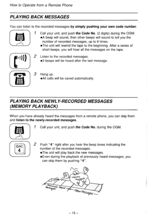 Page 16How to Operate from a Remote Phone 
PLAYING BACK MESSAGES 
You can listen to the recorded messages by simply pushing your own code number. 
1 Call your unit, and push the Code No. (2 digits) during the OGM. 
l A beep will sound, then other beeps will sound to tell you the 
number of recorded messages, up to 8 times. 
l The unit will rewind the tape to the beginning. After a series of 
short beeps, you will hear all the messages on the tape. 
2 Listen to the recorded messages. 
03 beeps will be heard...