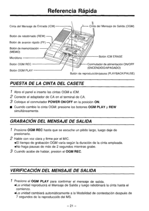 Page 22Referencia Rbpida 
 Ill Cinta del Mensaje de Entrada (ICM)-- h Cinta del Mensaie de Salida fOGM) 
Both de rebobinado (REW) 
Both de avance rapid0 (FF) 
Both de memorizaci6n 
(MEMO) 
Mickfono Both ICM ERASE 
Both OGM REC Conmutador de alimentacih ON/OFF 
Both OGM PLAY (ENCENDIDO/APAGADO) 
Both de reproduccihlpausa (PLAYBACK/PAUSE) 
PUESTA DE LA CINTA DEL CASETE 
1 
Abra el panel e inserte las cintas OGM e ICM. 
2 Conecte el adaptador de CA en el terminal de CA. 
3 Coloque el conmutador POWER ON/OFF en la...