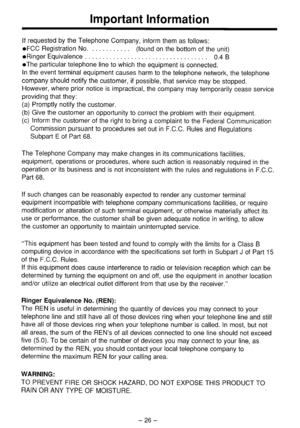 Page 27Important Information 
If requested by the Telephone Company, inform them as follows: 
l FCC Registration No. . (found on the bottom of the unit) 
l Ringer Equivalence . . . 0.4 B 
@The particular telephone line to which the equipment is connected. 
In the event terminal equipment causes harm to the telephone network, the telephone 
company should notify the customer, if possible, that service may be stopped. 
However, where prior notice is impractical, the company may temporarily cease service...