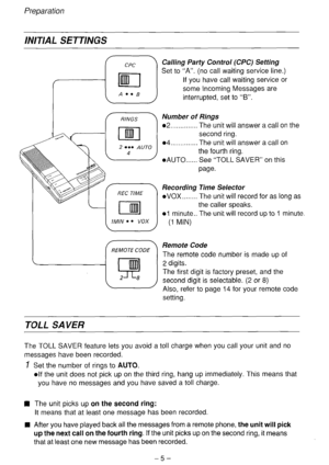 Page 6Preparation 
INITIAL SETTINGS 
Calling Party Control (CPC) Setting 
Set to “A”. (no call waiting service line.) 
If you have call waiting service or 
some Incoming Messages are 
interrupted, set to “B”. 
02 __............ The unit will answer a call on the 
l AUTO...... 
Recording 
l vox . . . . . . . . 
01 minute.. 
(1 MIN) See “TOLL SAVER” on this 
page. 
Time Selector 
The unit will record for as long as 
the caller speaks. 
The unit will record up to I minute. 
Remote Code 
The remote code number is...