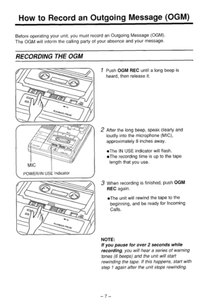 Page 8How to Record an Outgoing Message (OGM) 
Before operating your unit, you must record an Outgoing Message (OGM). 
The OGM will inform the calling party of your absence and your message. 
RECORDING THE OGM 
POWER/IN USE Indicator 1 Push OGM REC until a long beep is 
heard, then release it. 
2 After the long beep, speak clearly and 
loudly into the microphone (MIC), 
approximately 8 inches away. 
l The IN USE indicator will flash. 
l The recording time is up to the tape 
length that you use. 
3 When...