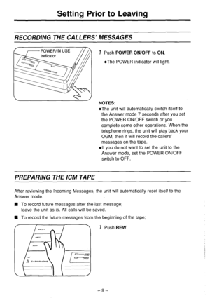 Page 10Setting Prior to Leaving 
RECORDING THE CALLERS’ MESSAGES 
1 Push POWER ON/OFF to ON. 
l The POWER indicator will light. 
NOTES: 
l The unit will automatically switch itself to 
the Answer mode 7 seconds after you set 
the POWER ON/OFF switch or you 
complete some other operations. When the 
telephone rings, the unit will play back your 
OGM, then it will record the callers’ 
messages on the tape. 
elf you do not want to set the unit to the 
Answer mode, set the POWER ON/OFF 
switch to OFF. 
PREPARING...