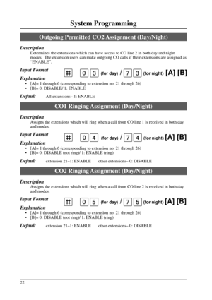 Page 2222
System Programming
0 (for day) /   (for night) [A] [B]575
0 (for day) /   (for night) [A] [B]337
Outgoing Permitted CO2 Assignment (Day/Night)
Description
Determines the extensions which can have access to CO line 2 in both day and night
modes.  The extension users can make outgoing CO calls if their extensions are assigned as
“ENABLE”.
Input Format
Explanation
• [A]= 1 through 6 (corresponding to extension no. 21 through 26)
• [B]= 0: DISABLE/ 1: ENABLE
DefaultAll extensions– 1: ENABLE
CO1 Ringing...