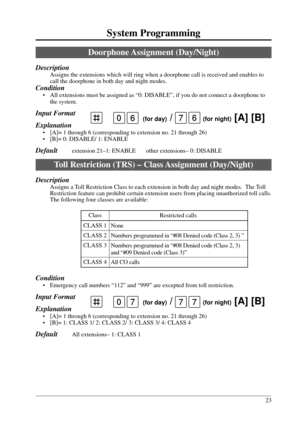 Page 2323
System Programming
Class
CLASS 1
CLASS 2
CLASS 3
CLASS 4Restricted calls
None
Numbers programmed in “#08 Denied code (Class 2, 3) ”
Numbers programmed in “#08 Denied code (Class 2, 3)
and “#09 Denied code (Class 3)”
All CO calls
0 (for day) /   (for night) [A] [B]777
Doorphone Assignment  (Day/Night)
Description
Assigns the extensions which will ring when a doorphone call is received and enables to
call the doorphone in both day and night modes.
Condition
• All extensions must be assigned as “0:...