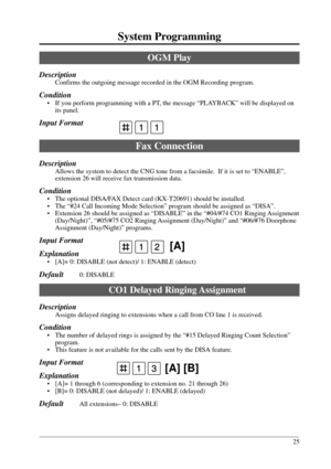 Page 2525
System Programming
12 [A]
13 [A] [B]
OGM Play
Description
Confirms the outgoing message recorded in the OGM Recording program.
Condition
• If you perform programming with a PT, the message “PLAYBACK” will be displayed on
its panel.
Input Format
Fax Connection
Description
Allows the system to detect the CNG tone from a facsimile.  If it is set to “ENABLE”,
extension 26 will receive fax transmission data.
Condition
• The optional DISA/FAX Detect card (KX-T20691) should be installed.
• The “#24 Call...
