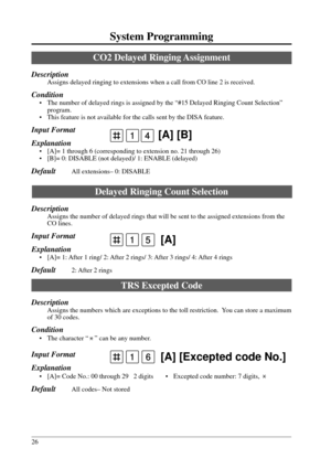 Page 2626
System Programming
41 [A] [B]
1 [A]5
CO2 Delayed Ringing Assignment
Description
Assigns delayed ringing to extensions when a call from CO line 2 is received.
Condition
• The number of delayed rings is assigned by the “#15 Delayed Ringing Count Selection”
program.
• This feature is not available for the calls sent by the DISA feature.
Input Format
Explanation
• [A]= 1 through 6 (corresponding to extension no. 21 through 26)
• [B]= 0: DISABLE (not delayed)/ 1: ENABLE (delayed)
DefaultAll extensions– 0:...