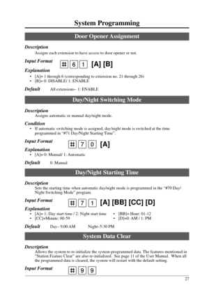 Page 2727
System Programming
7 [A] [BB] [CC] [D]1
99
7 [A]0
 [A] [B]16
Door Opener Assignment
Description
Assigns each extension to have access to door opener or not.
Input Format
Explanation
• [A]= 1 through 6 (corresponding to extension no. 21 through 26)
• [B]= 0: DISABLE/ 1: ENABLE
DefaultAll extensions– 1: ENABLE
Day/Night Switching Mode
Description
Assigns automatic or manual day/night mode.
Condition
• If automatic switching mode is assigned, day/night mode is switched at the time
programmed in “#71...