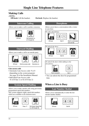Page 1414
Single Line Telephone Features
3
Dial 31
Intercom Calling
Allows you to make a call to another extension.
Making Calls

Off-hook: Lift the handset.On-hook: Replace the handset.
Doorphone
Allows you to have a conversation with a visitor
at your door.
Off-hook
Dial extension no.
(21 through 26)
Outward Dialling
Allows you to make a call to an outside party.
Line access code
• Automatic Line Access code: 9 or 0
  (depending on the system program)
See page 28 of the Installation Manual.
• Individual Line...