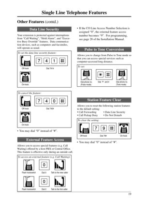 Page 1919
Single Line Telephone Features
External Feature Access
Allows you to access special features (e.g. Call
Waiting) offered by a host PBX or Central Office.
This feature is effective only during an outside call.
 To access an external feature (e.g. Call Waiting):
Data Line Security
Your extension is protected against interruptions
from “Call Waiting”, “Hold Alarm”, and “Execu-
tive Busy Override” features.  Data communica-
tion devices, such as computers and facsimiles,
will operate as usual.
 To set the...