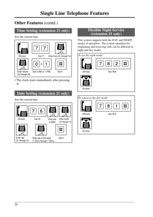 Page 2020
Single Line Telephone Features
Other Features (contd.)
Dial 781# Off-hook
On-hook
781
Dial 782# Off-hook
On-hook
782
6
01
Enter hour (01 through 12)
Time Setting (extension 21 only)
Sets the current time.
Dial 0 (AM) or 1 (PM) Dial # Enter minute
(00 through 59)
Enter day
(01 through 31)Enter day of the week
(1 (Sun.) through 7 (Sat.))Dial #
Off-hookDial 77
77
or
Enter year
(2 digits)Off-hook
7
• The clock starts immediately after pressing
#.
Date Setting (extension 21 only)
Sets the current date....