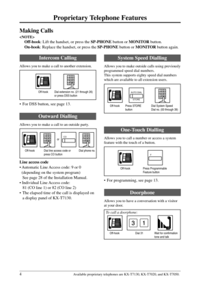 Page 44
Proprietary Telephone Features
Available proprietary telephones are KX-T7130, KX-T7020, and KX-T7050.
Making Calls

Off-hook: Lift the handset, or press the SP-PHONE button or MONITOR button.
On-hook: Replace the handset, or press the SP-PHONE button or MONITOR button again.
System Speed Dialling
Allows you to make outside calls using previously
programmed speed dial numbers.
This system supports eighty speed dial numbers
which are available to all extension users.
Intercom Calling
Allows you to make a...