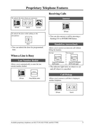 Page 55
Proprietary Telephone Features
Available proprietary telephones are KX-T7130, KX-T7020, and KX-T7050.
4
Receiving Calls
Answer
Handsfree Answerback
Allows you to answer an intercom call without
lifting the handset.
 To Set:   To Cancel:
Press AUTO ANSWER/
MUTE button again
Off-hook Dial 40
Call Pickup
Allows you to answer a call that is ringing at
another telephone.
Off-hook
• You can also answer a call by pressing a
flashing CO or INTERCOM button.
AUTO ANSWER
MUTE
AUTO ANSWER
MUTE
Press AUTO ANSWER/...