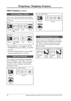 Page 1010
Proprietary Telephone Features
Available proprietary telephones are KX-T7130, KX-T7020, and KX-T7050.
Dial 740# Off-hook
On-hook
740
Other Features (contd.)
 To cancel the feature:
• If your telephone is not equipped with the
FWD/DND button, dial 720# to set and 70#
to cancel.
• The Do Not Disturb feature is not available
when the paging feature is activated.
Off-hookOn-hook
FWD/DND
Dial 0
0
 To Cancel
Press FWD/DND
button
Off-hook Press FWD/DND
buttonOn-hook
Do Not Disturb (DND)
Allows you to prevent...