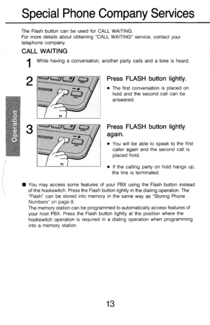 Page 18Special Phone Company Services 
The Flash button can be used for CALL WAITING. 
For more details about obtaining “CALL WAITING” service, contact your 
telephone company. 
CALL WAITING 
1 While having a conversation, another party calls and a tone is heard. 
2 
e-&g@“r 
P 
1 Press FLASH button lightly. 
I l The first conversation is placed on 
hold and the second call can be 
~~~~~ 
answered. 
Press FLASH button lightly 
again. 
l You will be able to speak to the first 
caller again and the second call is...