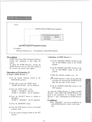 Page 106To set 
-_..__....~.----...---... until the desired DTMF receiver appears 
[28] [NEXT] [SELECT] [MEMORY] [END] 
To confirm 
Dial any extension (e.g.. . .12) and listen to ring 
of that extension. 
DTMF (Dual Tone Multi Frequency) Receiver 
Confirmation of DTMF Receiver 1: 
enables tone telephones to dial within the 
system. 
TO check the DTMF Receivers, activate the 
DTMF Receivers one at a time and confirm if 
the receiver can receive tone signals. 
em sio 
To Remove DTMF Receiver 2: 
1. Set the System...