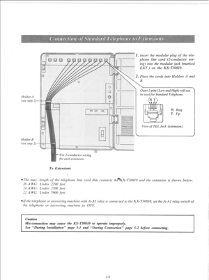 Page 14Holder A 
(see step 2)- 
Holder B 
(see step 2)- Insert rhe modular plug of the tele- 
phone line cord (2-conductor wir- 
ing) into the modular jack (marked 
EXT.) on the KX-T30810. 
Place rhe cords into Holders A and 
Outer 2 pins (Low and High) will not 
be used 
for Standard Telephone. 
R: Ring 
T: Tip 
View 
of TEL Jack (extension) 
--Use 2-conductor wiring 
for each extension. 
To Extensions 
The max. length of‘ rhe telephone line cord that cotltlects the*KX-T30810 atld rhe extension is shown below....